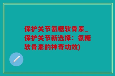 保护关节氨糖软骨素_保护关节新选择：氨糖软骨素的神奇功效)