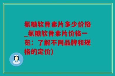 氨糖软骨素片多少价格_氨糖软骨素片价格一览：了解不同品牌和规格的定价)