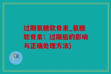 过期氨糖软骨素_氨糖软骨素：过期后的影响与正确处理方法)