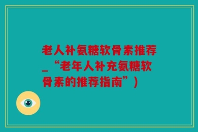 老人补氨糖软骨素推荐_“老年人补充氨糖软骨素的推荐指南”)