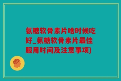 氨糖软骨素片啥时候吃好_氨糖软骨素片最佳服用时间及注意事项)