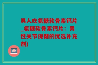 男人吃氨糖软骨素钙片_氨糖软骨素钙片：男性关节保健的优选补充剂)