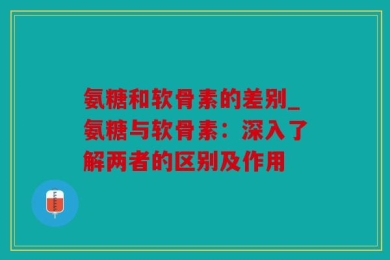 氨糖和软骨素的差别_氨糖与软骨素：深入了解两者的区别及作用
