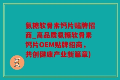 氨糖软骨素钙片贴牌招商_高品质氨糖软骨素钙片OEM贴牌招商，共创健康产业新篇章)