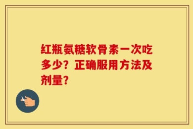 红瓶氨糖软骨素一次吃多少？正确服用方法及剂量？