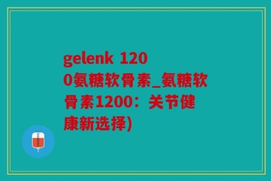 gelenk 1200氨糖软骨素_氨糖软骨素1200：关节健康新选择)