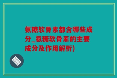 氨糖软骨素都含哪些成分_氨糖软骨素的主要成分及作用解析)