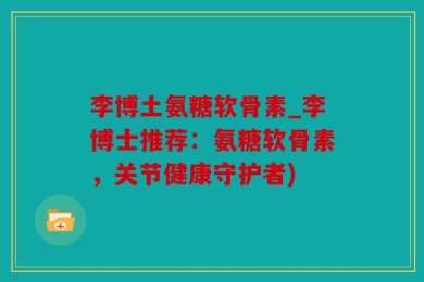 李博土氨糖软骨素_李博士推荐：氨糖软骨素，关节健康守护者)
