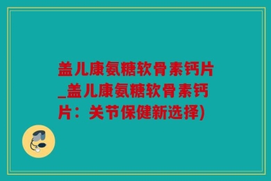 盖儿康氨糖软骨素钙片_盖儿康氨糖软骨素钙片：关节保健新选择)