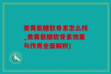 姜黄氨糖软骨素怎么样_姜黄氨糖软骨素效果与作用全面解析)