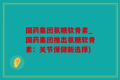 国药集团氨糖软骨素_国药集团推出氨糖软骨素：关节保健新选择)