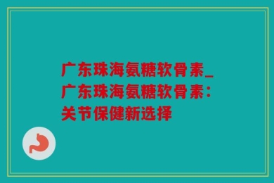 广东珠海氨糖软骨素_广东珠海氨糖软骨素：关节保健新选择