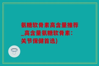 氨糖软骨素高含量推荐_高含量氨糖软骨素：关节保健首选)