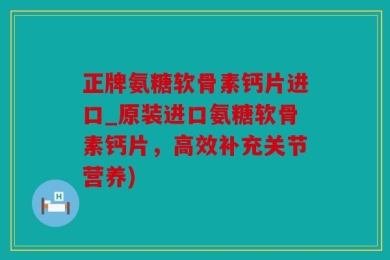正牌氨糖软骨素钙片进口_原装进口氨糖软骨素钙片，高效补充关节营养)