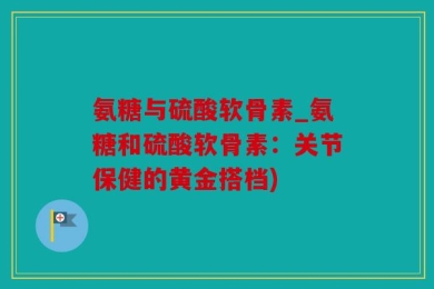 氨糖与硫酸软骨素_氨糖和硫酸软骨素：关节保健的黄金搭档)