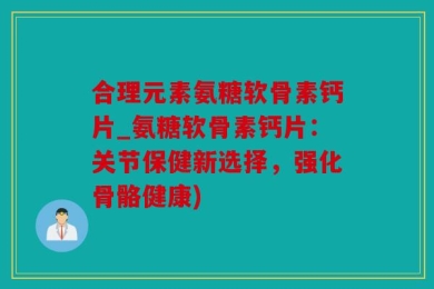 合理元素氨糖软骨素钙片_氨糖软骨素钙片：关节保健新选择，强化骨骼健康)