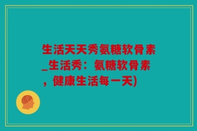 生活天天秀氨糖软骨素_生活秀：氨糖软骨素，健康生活每一天)
