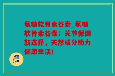 氨糖软骨素谷泰_氨糖软骨素谷泰：关节保健新选择，天然成分助力健康生活)