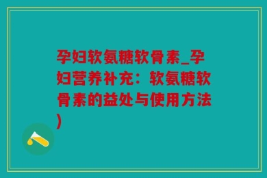 孕妇软氨糖软骨素_孕妇营养补充：软氨糖软骨素的益处与使用方法)