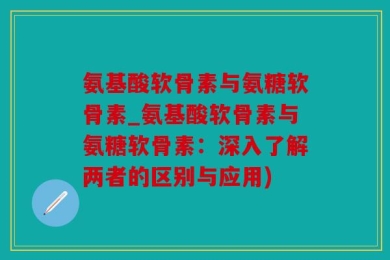 氨基酸软骨素与氨糖软骨素_氨基酸软骨素与氨糖软骨素：深入了解两者的区别与应用)