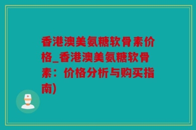 香港澳美氨糖软骨素价格_香港澳美氨糖软骨素：价格分析与购买指南)