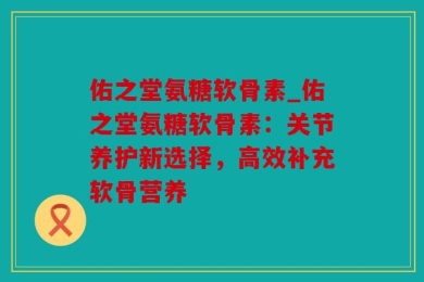 佑之堂氨糖软骨素_佑之堂氨糖软骨素：关节养护新选择，高效补充软骨营养