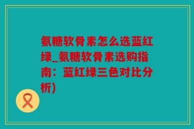 氨糖软骨素怎么选蓝红绿_氨糖软骨素选购指南：蓝红绿三色对比分析)