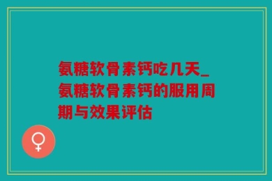 氨糖软骨素钙吃几天_氨糖软骨素钙的服用周期与效果评估