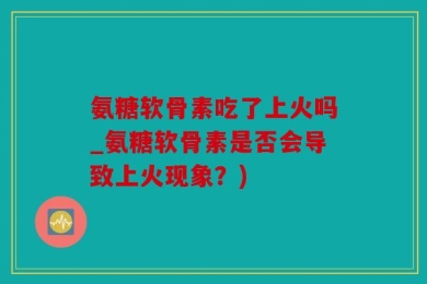 氨糖软骨素吃了上火吗_氨糖软骨素是否会导致上火现象？)