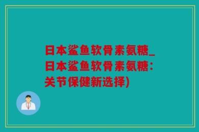 日本鲨鱼软骨素氨糖_日本鲨鱼软骨素氨糖：关节保健新选择)