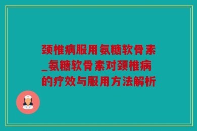 颈椎病服用氨糖软骨素_氨糖软骨素对颈椎病的疗效与服用方法解析