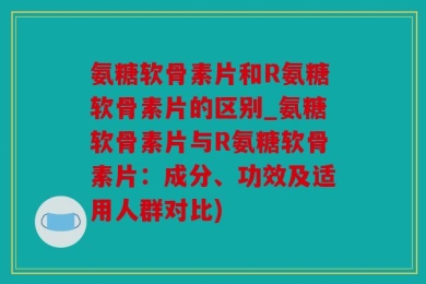 氨糖软骨素片和R氨糖软骨素片的区别_氨糖软骨素片与R氨糖软骨素片：成分、功效及适用人群对比)