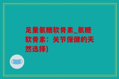 足量氨糖软骨素_氨糖软骨素：关节保健的天然选择)
