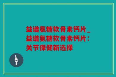 益谱氨糖软骨素钙片_益谱氨糖软骨素钙片：关节保健新选择