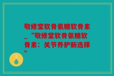 敬修堂软骨氨糖软骨素_“敬修堂软骨氨糖软骨素：关节养护新选择”
