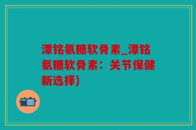 潭铭氨糖软骨素_潭铭氨糖软骨素：关节保健新选择)