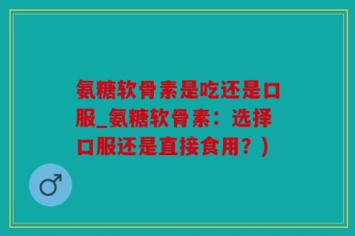 氨糖软骨素是吃还是口服_氨糖软骨素：选择口服还是直接食用？)