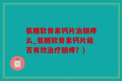 氨糖软骨素钙片治腿疼么_氨糖软骨素钙片能否有效治疗腿疼？)