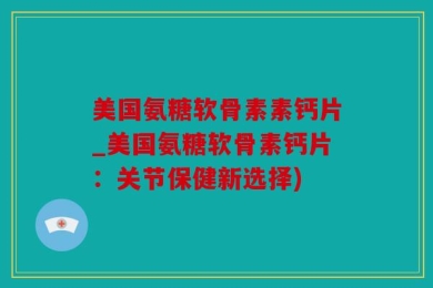 美国氨糖软骨素素钙片_美国氨糖软骨素钙片：关节保健新选择)