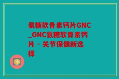 氨糖软骨素钙片GNC_GNC氨糖软骨素钙片 - 关节保健新选择