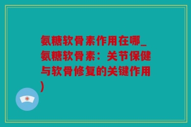 氨糖软骨素作用在哪_氨糖软骨素：关节保健与软骨修复的关键作用)