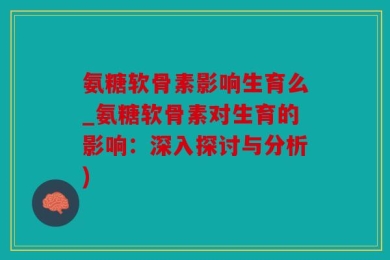氨糖软骨素影响生育么_氨糖软骨素对生育的影响：深入探讨与分析)