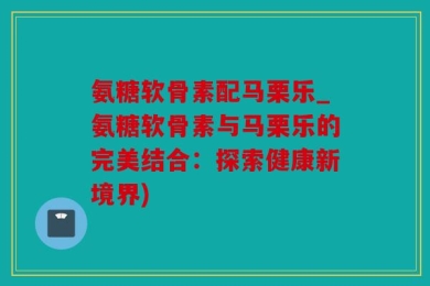 氨糖软骨素配马栗乐_氨糖软骨素与马栗乐的完美结合：探索健康新境界)