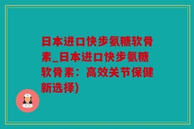 日本进口快步氨糖软骨素_日本进口快步氨糖软骨素：高效关节保健新选择)