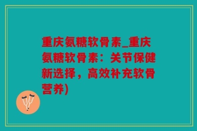 重庆氨糖软骨素_重庆氨糖软骨素：关节保健新选择，高效补充软骨营养)