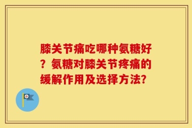 膝关节痛吃哪种氨糖好？氨糖对膝关节疼痛的缓解作用及选择方法？