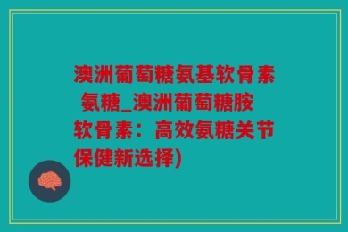 澳洲葡萄糖氨基软骨素 氨糖_澳洲葡萄糖胺软骨素：高效氨糖关节保健新选择)