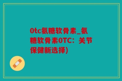 0tc氨糖软骨素_氨糖软骨素0TC：关节保健新选择)