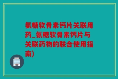 氨糖软骨素钙片关联用药_氨糖软骨素钙片与关联药物的联合使用指南)