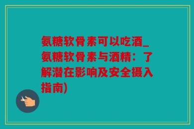 氨糖软骨素可以吃酒_氨糖软骨素与酒精：了解潜在影响及安全摄入指南)